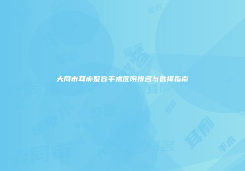 大同市耳廓整容手术医院排名与选择指南