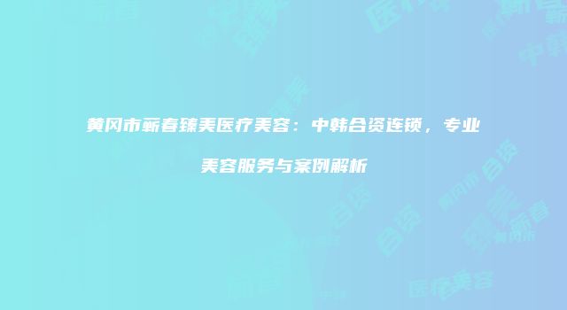 黄冈市蕲春臻美医疗美容：中韩合资连锁，专业美容服务与案例解析