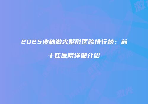 2025皮秒激光整形医院排行榜：前十佳医院详细介绍