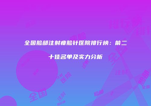全国脸部注射瘦脸针医院排行榜：前二十佳名单及实力分析