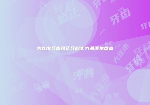 大连市牙齿矫正牙科实力派医生盘点