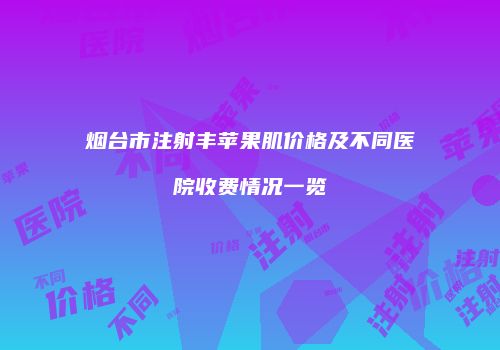 烟台市注射丰苹果肌价格及不同医院收费情况一览