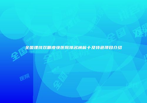 全国埋线双眼皮快医院排名榜前十及特色项目介绍
