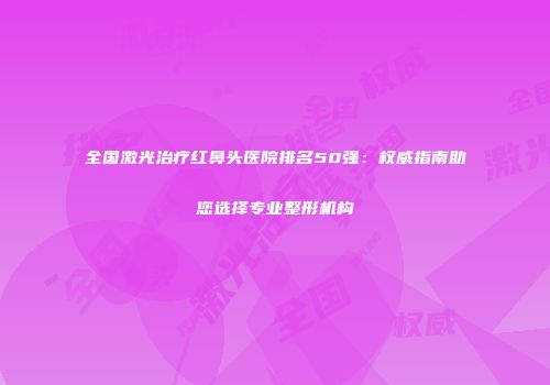 全国激光治疗红鼻头医院排名50强：权威指南助您选择专业整形机构