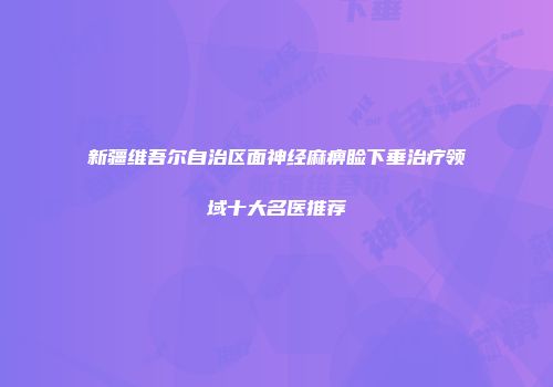 新疆维吾尔自治区面神经麻痹睑下垂治疗领域十大名医推荐