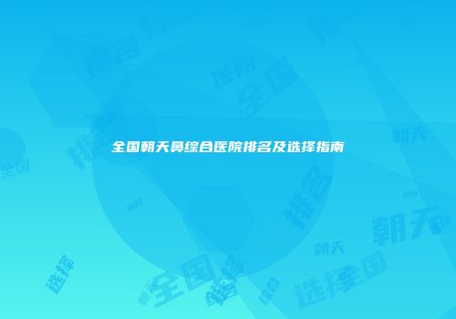 全国朝天鼻综合医院排名及选择指南