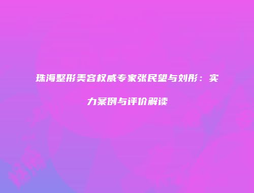 珠海整形美容权威专家张民望与刘彤：实力案例与评价解读