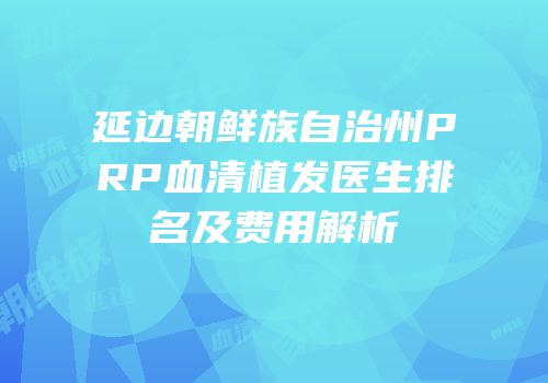 延边朝鲜族自治州PRP血清植发医生排名及费用解析