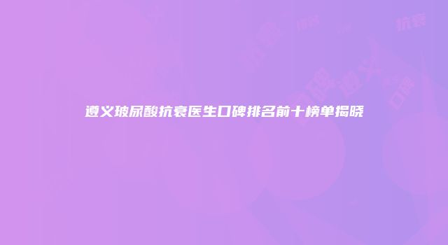 遵义玻尿酸抗衰医生口碑排名前十榜单揭晓