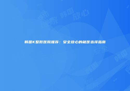 韩国K整形医院推荐：安全放心的就医选择指南