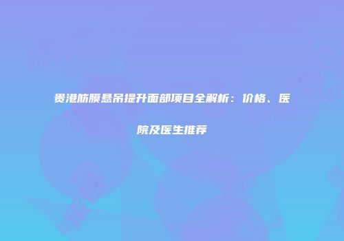 贵港筋膜悬吊提升面部项目全解析：价格、医院及医生推荐