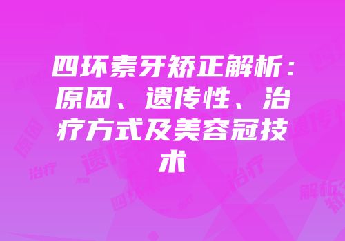 四环素牙矫正解析：原因、遗传性、治疗方式及美容冠技术