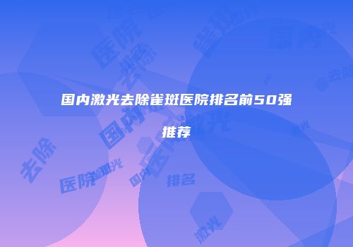 国内激光去除雀斑医院排名前50强推荐