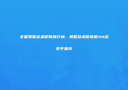 全国鼻整容术医院排行榜：鼻整容术医院前50名抢手推荐