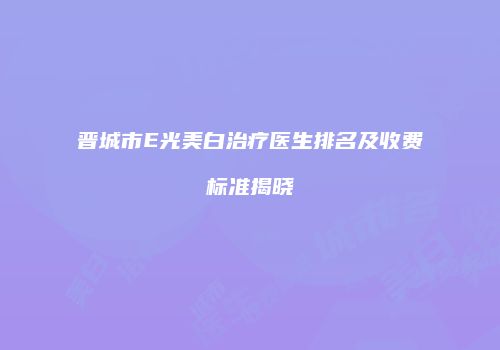 晋城市E光美白治疗医生排名及收费标准揭晓