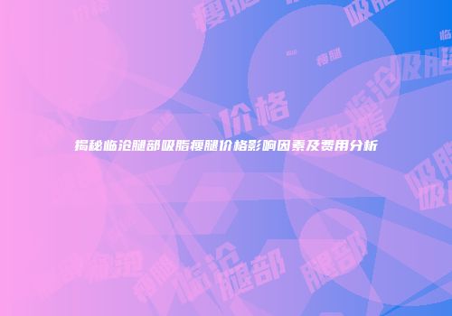 揭秘临沧腿部吸脂瘦腿价格影响因素及费用分析