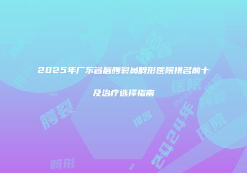 2025年广东省唇腭裂鼻畸形医院排名前十及治疗选择指南