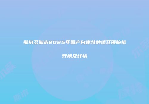 鄂尔多斯市2025年国产白康特种植牙医院排行榜及详情