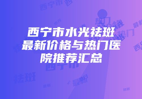 西宁市水光祛斑最新价格与热门医院推荐汇总