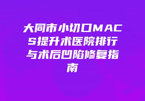 大同市小切口MACS提升术医院排行与术后凹陷修复指南