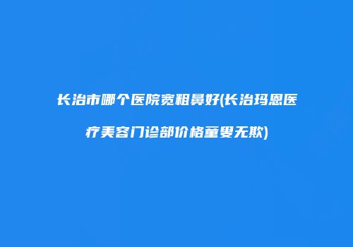 长治市哪个医院宽粗鼻好(长治玛恩医疗美容门诊部价格童叟无欺)