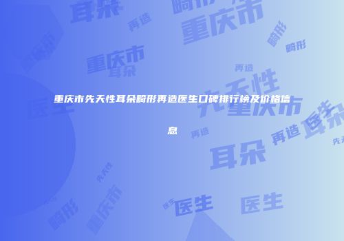 重庆市先天性耳朵畸形再造医生口碑排行榜及价格信息