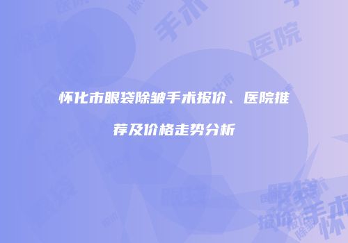 怀化市眼袋除皱手术报价、医院推荐及价格走势分析