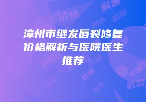 漳州市继发唇裂修复价格解析与医院医生推荐