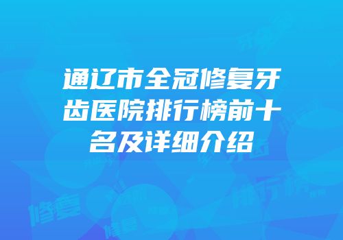 通辽市全冠修复牙齿医院排行榜前十名及详细介绍