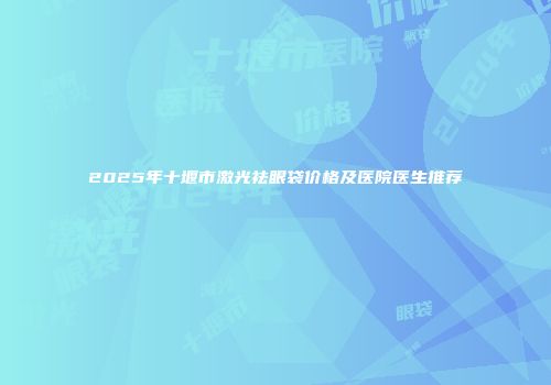 2025年十堰市激光祛眼袋价格及医院医生推荐