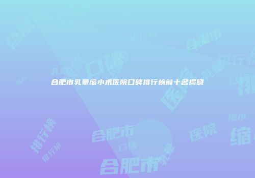 合肥市乳晕缩小术医院口碑排行榜前十名揭晓