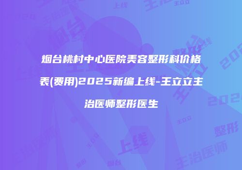 烟台桃村中心医院美容整形科价格表(费用)2025新编上线-王立立主治医师整形医生