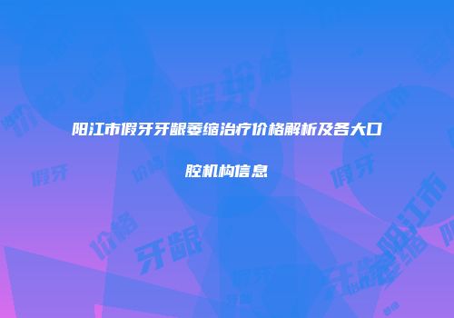 阳江市假牙牙龈萎缩治疗价格解析及各大口腔机构信息