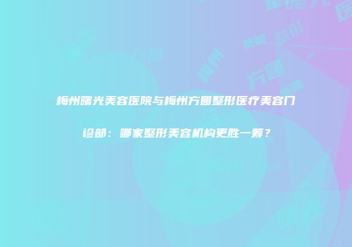 梅州曙光美容医院与梅州方圆整形医疗美容门诊部：哪家整形美容机构更胜一筹？