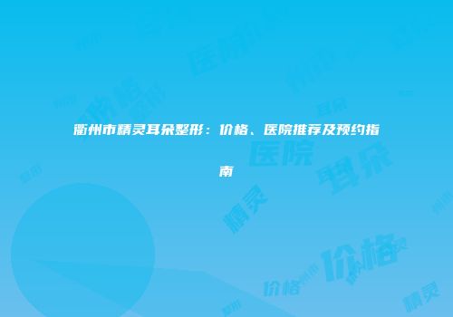衢州市精灵耳朵整形：价格、医院推荐及预约指南