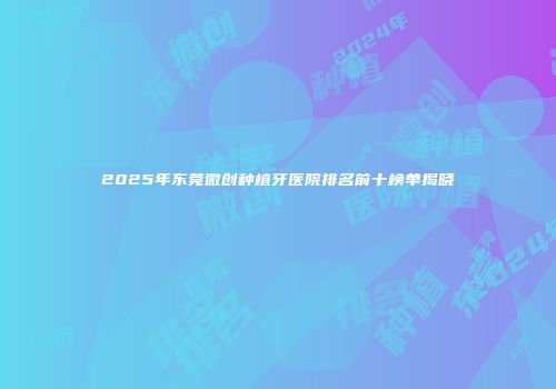 2025年东莞微创种植牙医院排名前十榜单揭晓