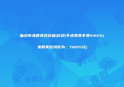 临汾市兔唇美容价格(价目)手术费贵不贵2025(兔唇美容均价为：70211元)