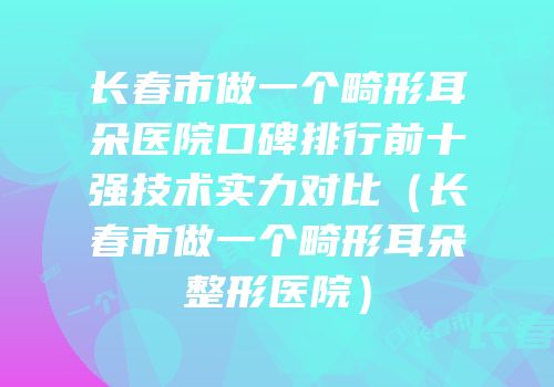 长春市做一个畸形耳朵医院口碑排行前十强技术实力对比（长春市做一个畸形耳朵整形医院）
