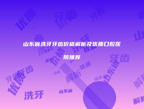 山东省洗牙牙齿价格解析及优质口腔医院推荐