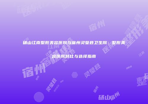 砀山江南整形美容医院与宿州灵璧县卫生院：整形美容医院对比与选择指南