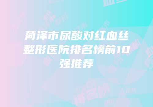 菏泽市尿酸对红血丝整形医院排名榜前10强推荐