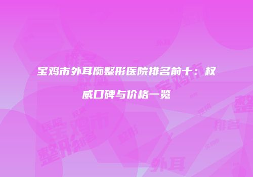 宝鸡市外耳廓整形医院排名前十：权威口碑与价格一览