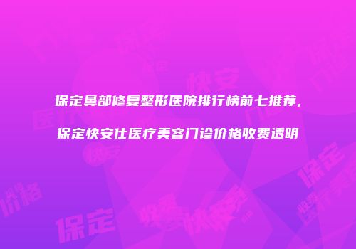 保定鼻部修复整形医院排行榜前七推荐,保定快安仕医疗美容门诊价格收费透明