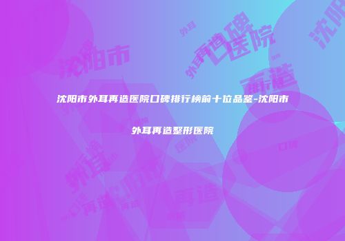 沈阳市外耳再造医院口碑排行榜前十位品鉴-沈阳市外耳再造整形医院
