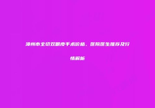 漳州市全切双眼皮手术价格、医院医生推荐及行情解析