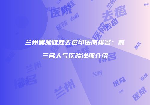 兰州黑脸娃娃去痘印医院排名：前三名人气医院详细介绍