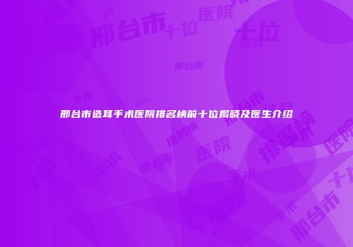 邢台市造耳手术医院排名榜前十位揭晓及医生介绍