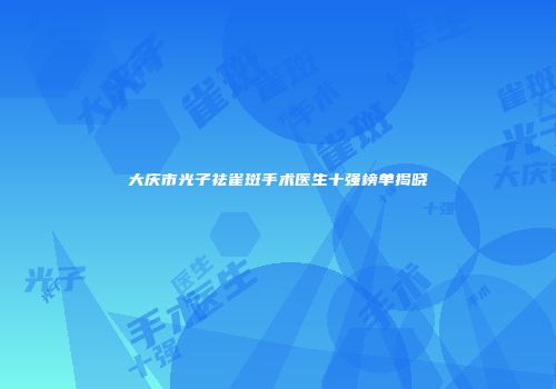 大庆市光子祛雀斑手术医生十强榜单揭晓