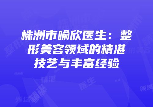 株洲市喻欣医生：整形美容领域的精湛技艺与丰富经验