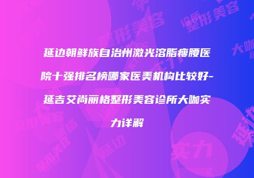 延边朝鲜族自治州激光溶脂瘦腰医院十强排名榜哪家医美机构比较好-延吉艾尚丽格整形美容诊所大咖实力详解